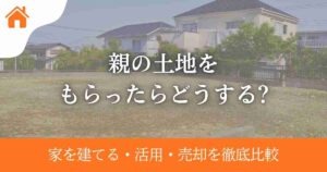 親の土地をもらったらどうする?家を建てる・活用・売却を徹底比較