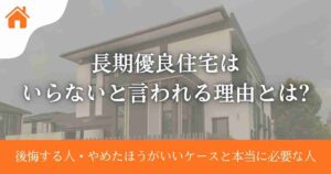 長期優良住宅はいらないと言われる理由とは?後悔する人・やめたほうがいいケースと本当に必要な人